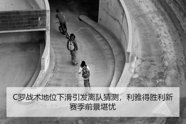 C罗战术地位下滑引发离队猜测，利雅得胜利新赛季前景堪忧