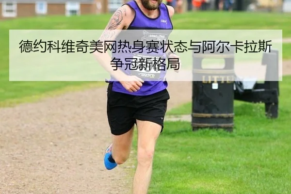 德约科维奇美网热身赛状态与阿尔卡拉斯争冠新格局