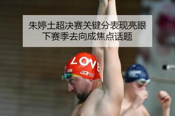 朱婷土超决赛关键分表现亮眼 下赛季去向成焦点话题