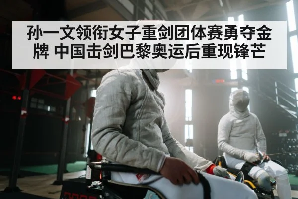 孙一文领衔女子重剑团体赛勇夺金牌 中国击剑巴黎奥运后重现锋芒